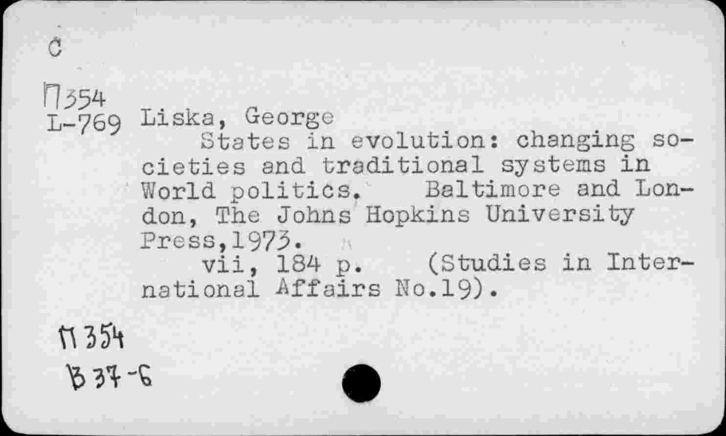 ﻿rb54 L-769
Liska, George
States in evolution: changing societies and traditional systems in World politics. Baltimore and London, The Johns Hopkins University Press,1973.
vii, 184 p. (Studies in International -Affairs No.19).
MVS